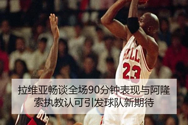 拉维亚畅谈全场90分钟表现与阿隆索执教认可引发球队新期待