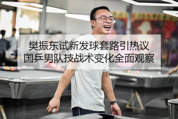 樊振东试新发球套路引热议 国乒男队技战术变化全面观察